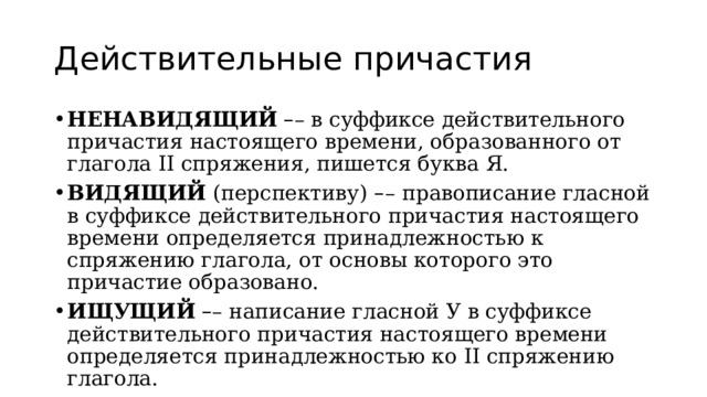 Действительные причастия НЕНАВИДЯЩИЙ   – – в суффиксе действительного причастия настоящего времени, образованного от глагола II спряжения, пишется буква Я. ВИДЯЩИЙ  (перспективу)   – –   правописание гласной в суффиксе действительного причастия настоящего времени определяется принадлежностью к спряжению глагола, от основы которого это причастие образовано. ИЩУЩИЙ   – – написание гласной У в суффиксе действительного причастия настоящего времени определяется принадлежностью ко II спряжению глагола. 