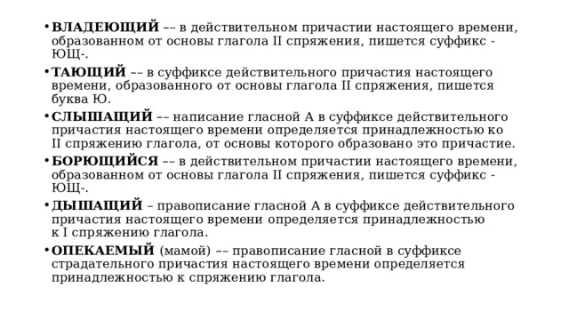 ВЛАДЕЮЩИЙ   – – в действительном причастии настоящего времени, образованном от основы глагола II спряжения, пишется суффикс -ЮЩ-. ТАЮЩИЙ   – – в суффиксе действительного причастия настоящего времени,   образованного от основы глагола II спряжения, пишется буква Ю. СЛЫШАЩИЙ   – – написание гласной А в суффиксе действительного причастия настоящего времени определяется принадлежностью ко  II спряжению глагола, от основы которого образовано это причастие. БОРЮЩИЙСЯ   – – в действительном причастии настоящего времени, образованном от основы глагола II спряжения, пишется суффикс -ЮЩ-. ДЫШАЩИЙ  – правописание гласной А в суффиксе действительного причастия настоящего времени   определяется принадлежностью  к I спряжению глагола. ОПЕКАЕМЫЙ  (мамой)   – –   правописание гласной в суффиксе страдательного причастия настоящего времени определяется принадлежностью к спряжению глагола. 