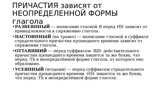 ПРИЧАСТИЯ зависят от НЕОПРЕДЕЛЕННОЙ ФОРМЫ глагола РАЗВЕЯННЫЙ   – – написание гласной Я перед НН зависит от принадлежности к спряжению глагола. НАСТОЯННЫЙ  (на травах)   – – написание гласной в суффиксе страдательного причастия прошедшего времени зависит от спряжения глагола. ОТТАЯВШИЙ   – – перед суффиксом -ВШ- действительного причастия прошедшего времени пишется та же буква, что перед -ТЬ в неопределённой форме глагола, от которого оно образовано. УСЕЯННЫЙ  (ягодами)  – – перед суффиксом страдательного причастия прошедшего времени -НН- пишется та же буква, что перед -ТЬ в неопределённой форме глагола. 