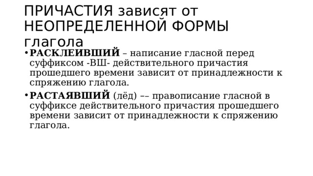 ПРИЧАСТИЯ зависят от НЕОПРЕДЕЛЕННОЙ ФОРМЫ глагола РАСКЛЕИВШИЙ  – написание гласной перед суффиксом -ВШ- действительного причастия прошедшего времени зависит от принадлежности к спряжению глагола. РАСТАЯВШИЙ  (лёд)   – – правописание гласной в суффиксе действительного причастия прошедшего времени зависит от принадлежности к спряжению глагола. 