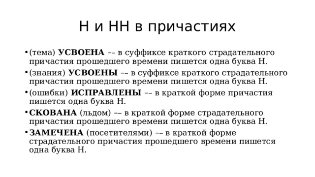 Н и НН в причастиях (тема)  УСВОЕНА  – – в суффиксе краткого страдательного причастия прошедшего времени пишется одна буква Н. (знания)  УСВОЕНЫ  – – в суффиксе краткого страдательного причастия прошедшего времени пишется одна буква Н. (ошибки)  ИСПРАВЛЕНЫ  – – в краткой форме причастия пишется одна буква Н. СКОВАНА  (льдом)   – – в краткой форме страдательного причастия прошедшего времени пишется одна буква Н. ЗАМЕЧЕНА  (посетителями)   – – в краткой форме страдательного причастия прошедшего времени пишется одна буква Н. 