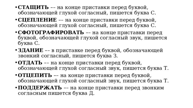 СТАЩИТЬ  – – на конце приставки перед буквой, обозначающей глухой согласный, пишется буква С. СЦЕПЛЕНИЕ  – – на конце приставки перед буквой, обозначающей глухой согласный, пишется буква С. СФОТОГРАФИРОВАТЬ  – – на конце приставки перед буквой, обозначающей глухой согласный звук, пишется буква С. ЗДАНИЕ   – – в приставке перед буквой, обозначающей звонкий согласный, пишется буква З. ОТДАТЬ  – – на конце приставки перед буквой, обозначающей глухой согласный звук, пишется буква Т. ОТЦЕПИТЬ  – – на конце приставки перед буквой, обозначающей глухой согласный звук, пишется буква Т. ПОДДЕРЖАТЬ  – – на конце приставки перед звонким согласным пишется буква Д. 