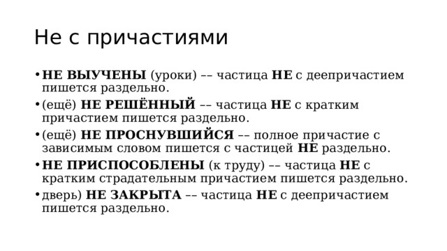 Не с причастиями НЕ ВЫУЧЕНЫ  (уроки)  – – частица  НЕ  с деепричастием пишется раздельно. (ещё)  НЕ РЕШЁННЫЙ  – – частица  НЕ  с кратким причастием пишется раздельно. (ещё)  НЕ ПРОСНУВШИЙСЯ   – – полное причастие с зависимым словом пишется с частицей  НЕ  раздельно. НЕ ПРИСПОСОБЛЕНЫ  (к труду)  – – частица  НЕ  с кратким страдательным причастием пишется раздельно. дверь)  НЕ ЗАКРЫТА   – – частица  НЕ  с деепричастием пишется раздельно. 