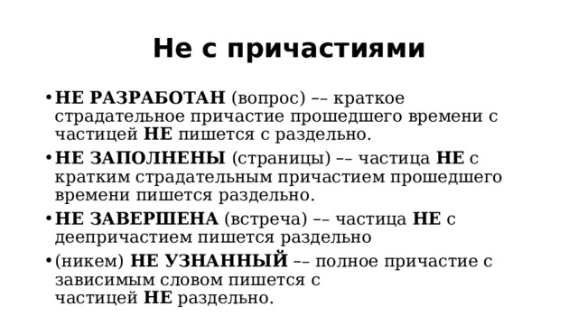 Не с причастиями НЕ РАЗРАБОТАН  (вопрос)   – – краткое страдательное причастие прошедшего времени с частицей  НЕ  пишется с раздельно. НЕ ЗАПОЛНЕНЫ  (страницы)  – – частица  НЕ  с кратким страдательным причастием прошедшего времени пишется раздельно . НЕ ЗАВЕРШЕНА  (встреча)  – – частица  НЕ  с деепричастием пишется раздельно (никем)  НЕ УЗНАННЫЙ   – – полное причастие с зависимым словом пишется с частицей  НЕ  раздельно. 