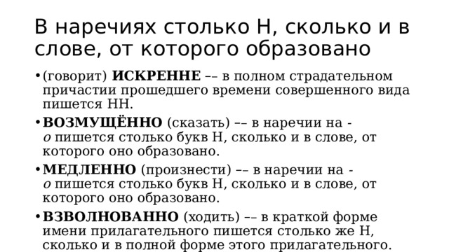 В наречиях столько Н, сколько и в слове, от которого образовано (говорит)  ИСКРЕННЕ   – – в полном страдательном причастии прошедшего времени совершенного вида пишется НН. ВОЗМУЩЁННО  (сказать)   – – в наречии на  -о  пишется столько букв Н, сколько и в слове, от которого оно образовано. МЕДЛЕННО  (произнести)  – – в наречии на  -о  пишется столько букв Н, сколько и в слове, от которого оно образовано. ВЗВОЛНОВАННО  (ходить)  – – в краткой форме имени прилагательного пишется столько же Н, сколько и в полной форме этого прилагательного. 