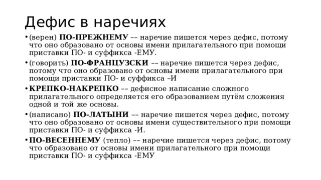 Дефис в наречиях (верен)  ПО-ПРЕЖНЕМУ   – – наречие пишется через дефис, потому что оно образовано от основы имени прилагательного при помощи приставки ПО- и суффикса -ЕМУ. (говорить)  ПО-ФРАНЦУЗСКИ  – – наречие пишется через дефис, потому что оно образовано от основы имени прилагательного при помощи приставки ПО- и суффикса –И КРЕПКО-НАКРЕПКО   – – дефисное написание сложного прилагательного определяется его образованием путём сложения одной и той же основы. (написано)  ПО-ЛАТЫНИ  – – наречие пишется через дефис, потому что оно образовано от основы имени существительного при помощи приставки ПО- и суффикса -И. ПО-ВЕСЕННЕМУ  (тепло)   – – наречие пишется через дефис, потому что образовано от основы имени прилагательного при помощи приставки ПО- и суффикса -ЕМУ 