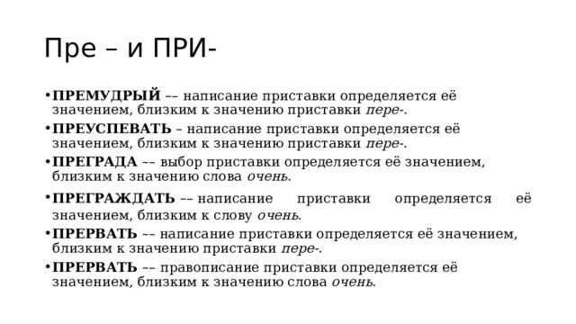 Пре – и ПРИ- ПРЕМУДРЫЙ  – –   написание приставки определяется её значением, близким к значению приставки  пере-. ПРЕУСПЕВАТЬ   – написание приставки определяется её значением, близким к значению приставки  пере- . ПРЕГРАДА  – –   выбор приставки определяется её значением, близким к значению слова  очень . ПРЕГРАЖДАТЬ  – – написание приставки определяется её значением, близким к слову  очень . ПРЕРВАТЬ   – – написание приставки определяется её значением, близким к значению приставки  пере-. ПРЕРВАТЬ  – –   правописание приставки определяется её значением, близким к значению слова  очень . 