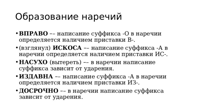 Образование наречий ВПРАВО   – – написание суффикса -О в наречии определяется наличием приставки В-. (взглянул)  ИСКОСА   – – написание суффикса -А в наречии определяется наличием приставки ИС-. НАСУХО  (вытереть)  – – в наречии написание суффикса зависит от ударения. ИЗДАВНА  – –   написание суффикса -А в наречии определяется наличием приставки ИЗ-. ДОСРОЧНО  – – в наречии написание суффикса зависит от ударения. 