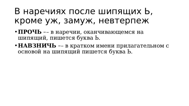 В наречиях после шипящих Ь, кроме уж, замуж, невтерпеж ПРОЧЬ   – – в наречии, оканчивающемся на шипящий, пишется буква Ь. НАВЗНИЧЬ   – – в кратком имени прилагательном с основой на шипящий пишется   буква Ь. 