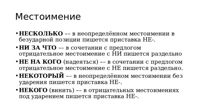 Местоимение НЕСКОЛЬКО  – – в неопределённом местоимении в безударной позиции пишется приставка НЕ-. НИ ЗА ЧТО  – – в сочетании с предлогом отрицательное местоимение с НИ пишется раздельно НЕ НА КОГО  (надеяться)  – – в сочетании с предлогом отрицательное местоимение с НЕ пишется раздельно. НЕКОТОРЫЙ  – – в неопределённом местоимении без ударения пишется приставка НЕ-. НЕКОГО  (винить)  – – в отрицательных местоимениях под ударением пишется приставка НЕ-. 