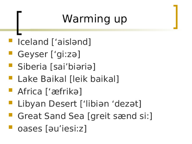 Warming up Iceland  [‘aisl ənd ] Geyser [‘gi:z ə ] Siberia [sai’bi ə ri ə ] Lake Baikal [leik baikal] Africa [‘ æ frik ə ] Libyan Desert [‘libi ə n ‘dez ə t] Great Sand Sea [greit s æ nd si:] oases [ ə u’iesi:z] 