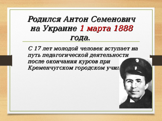 Родился Антон Семенович на Украине 1 марта 1888 года.   С 17 лет молодой человек вступает на путь педагогической деятельности после окончания курсов при Кременчугском городском училище.  