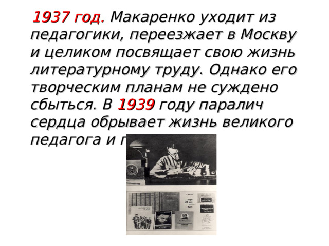  1937 год. Макаренко уходит из педагогики, переезжает в Москву и целиком посвящает свою жизнь литературному труду. Однако его творческим планам не суждено сбыться. В 1939 году паралич сердца обрывает жизнь великого педагога и писателя. 