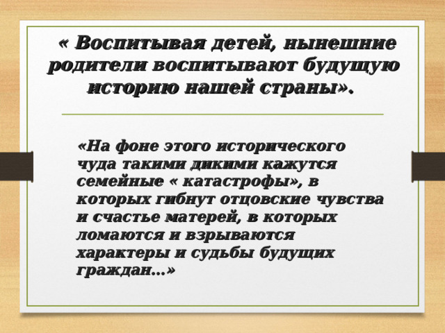  « Воспитывая детей, нынешние родители воспитывают будущую  историю нашей страны».   «На фоне этого исторического чуда такими дикими кажутся семейные « катастрофы», в которых гибнут отцовские чувства и счастье матерей, в которых ломаются и взрываются характеры и судьбы будущих граждан…» 