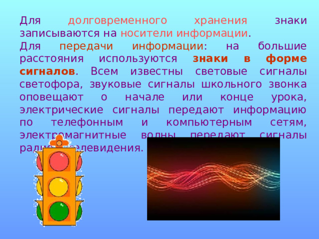 Для долговременного хранения знаки записываются на носители информации . Для передачи информации : на большие расстояния ис­пользуются знаки в форме сигналов . Всем известны световые сигналы светофора, звуковые сигналы школьного звонка оповещают о начале или конце урока, электрические сигналы передают информацию по телефонным и компьютерным сетям, электромагнитные волны передают сигналы радио и телевидения. 