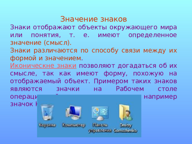 Значение знаков Знаки отображают объекты окружающего мира или понятия, т. е. имеют определенное значение (смысл). Знаки различаются по способу связи между их формой и значением . Иконическне знаки позволяют догадаться об их смысле, так как имеют форму, похожую на отображаемый объект. Примером таких знаков являются значки на Рабочем столе операционной системы компьютера, например значок Компьютер. 