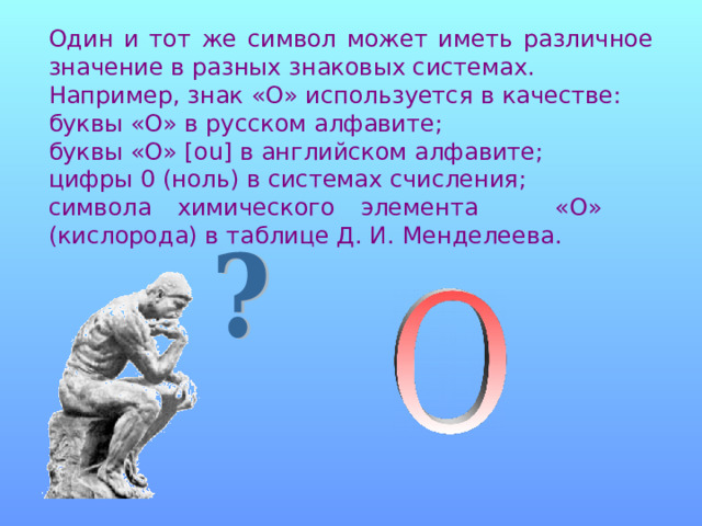 Один и тот же символ может иметь различное значение в разных знаковых системах. Например, знак «О» используется в качестве: буквы «О» в русском алфавите; буквы «О» [о u ] в английском алфавите; цифры 0 (ноль) в системах счисления; символа химического элемента «О» (кислорода) в таблице Д. И. Менделеева. 