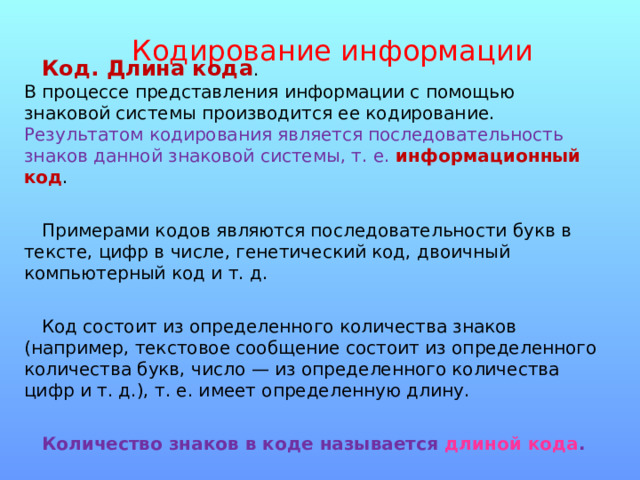 Кодирование информации Код. Длина кода .  В процессе представления информации с помощью знаковой системы производится ее кодирование. Результатом кодирования является последовательность знаков данной знаковой системы, т. е.  информационный код . Примерами кодов являются последовательности букв в тексте, цифр в числе, генетический код, двоичный компьютерный код и т. д. Код состоит из определенного количества знаков (например, текстовое сообщение состоит из определенного количества букв, число — из определенного количества цифр и т. д.), т. е. имеет определенную длину .  Количество знаков в коде называется длиной кода . 