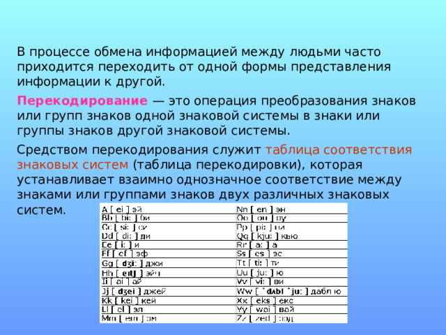 В процессе обмена информацией между людьми часто приходится переходить от одной формы представления информации к другой. Перекодирование — это операция преобразования знаков или групп знаков одной знаковой системы в знаки или группы знаков другой знаковой системы. Средством перекодирования служит таблица соответствия знаковых систем (таблица перекодировки), которая устанавливает взаимно однозначное соответствие между знаками или группами знаков двух различных знаковых систем. 