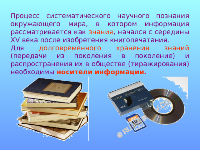 Процесс систематического научного познания окружающего мира, в котором информация рассматривается как знания , начался с середины XV века после изобретения книгопечатания. Для долговременного хранения знаний (передачи из поколения в поколение) и распространения их в обществе (тиражирования) необходимы носители информации. 