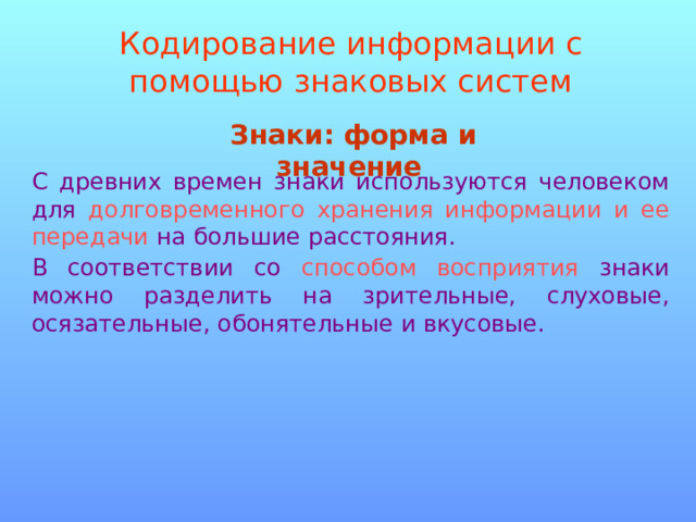 Кодирование информации с помощью знаковых систем Знаки: форма и значение  С древних времен знаки используются человеком для долговременного хранения информации и ее передачи на большие расстояния. В соответствии со способом восприятия знаки можно разделить на зрительные, слуховые, осязательные, обонятельные и вкусовые. 