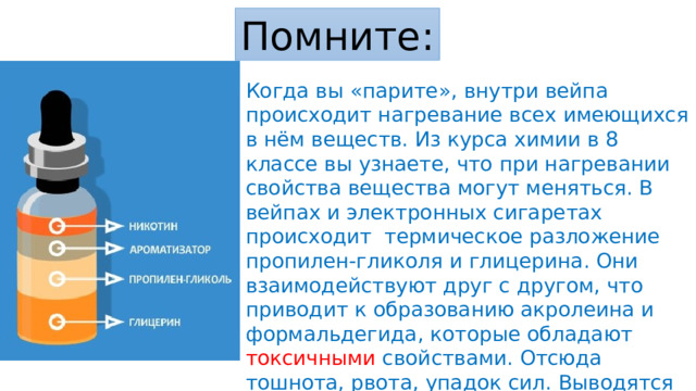 Помните: Когда вы «парите», внутри вейпа происходит нагревание всех имеющихся в нём веществ. Из курса химии в 8 классе вы узнаете, что при нагревании свойства вещества могут меняться. В вейпах и электронных сигаретах происходит термическое разложение пропилен-гликоля и глицерина. Они взаимодействуют друг с другом, что приводит к образованию акролеина и формальдегида, которые обладают токсичными свойствами. Отсюда тошнота, рвота, упадок сил. Выводятся из организма эти вещества очень долго, а значит и разрушают ваш организм тоже долго! 