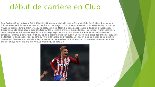 début de carrière en Club Real SociedadÀ son arrivée à Saint-Sébastien, Griezmann s'installe chez le Scout du Club, Eric Olates. Griezmann a fréquenté l'école à Bayonne et s'est entraîné le soir au siège du Club à Saint-Sébastien. Il lui a fallu du temps pour se frayer un chemin dans la première équipe basque du Real Madrid. Quatre ans après son admission à l'Académie, Griezmann a été attiré pour la première fois par les jeux de la première équipe lorsque l'entraîneur Martin Lasarte l'a convoqué pour la préparation de pré-saison de l'équipe principale pour la saison 2009/10. En quatre rencontres amicales, le français a marqué cinq buts, ce qui a prédéterminé son avenir. En raison de la perte des principaux joueurs de football, la position sur l'aile gauche du milieu de terrain était vacante. Griezmann a eu sa chance et en a profité pleinement.Griezmann au sein de la Real SociedadLe 2 septembre 2009, Griezmann fait ses débuts en coupe du Roi contre le Rayo Vallecano à la 77e minute, mais l'équipe perd 2-0 