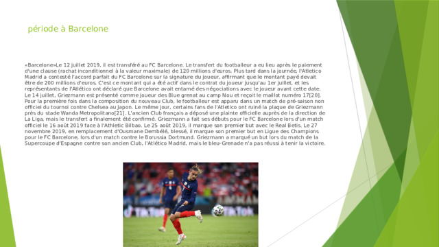 période à Barcelone « Barcelone»Le 12 juillet 2019, il est transféré au FC Barcelone. Le transfert du footballeur a eu lieu après le paiement d'une clause (rachat inconditionnel à la valeur maximale) de 120 millions d'euros. Plus tard dans la journée, l'Atletico Madrid a contesté l'accord parfait du FC Barcelone sur la signature du joueur, affirmant que le montant payé devait être de 200 millions d'euros. C'est ce montant qui a été actif dans le contrat du joueur jusqu'au 1er juillet, et les représentants de l'Atlético ont déclaré que Barcelone avait entamé des négociations avec le joueur avant cette date. Le 14 juillet, Griezmann est présenté comme joueur des Blue grenat au camp Nou et reçoit le maillot numéro 17[20]. Pour la première fois dans la composition du nouveau Club, le footballeur est apparu dans un match de pré-saison non officiel du tournoi contre Chelsea au Japon. Le même jour, certains fans de l'Atletico ont ruiné la plaque de Griezmann près du stade Wanda Metropolitano[21]. L'ancien Club français a déposé une plainte officielle auprès de la direction de La Liga, mais le transfert a finalement été confirmé. Griezmann a fait ses débuts pour le FC Barcelone lors d'un match officiel le 16 août 2019 face à l'Athletic Bilbao. Le 25 août 2019, il marque son premier but avec le Real Betis. Le 27 novembre 2019, en remplacement d'Ousmane Dembélé, blessé, il marque son premier but en Ligue des Champions pour le FC Barcelone, lors d'un match contre le Borussia Dortmund. Griezmann a marqué un but lors du match de la Supercoupe d'Espagne contre son ancien Club, l'Atlético Madrid, mais le bleu-Grenade n'a pas réussi à tenir la victoire. 
