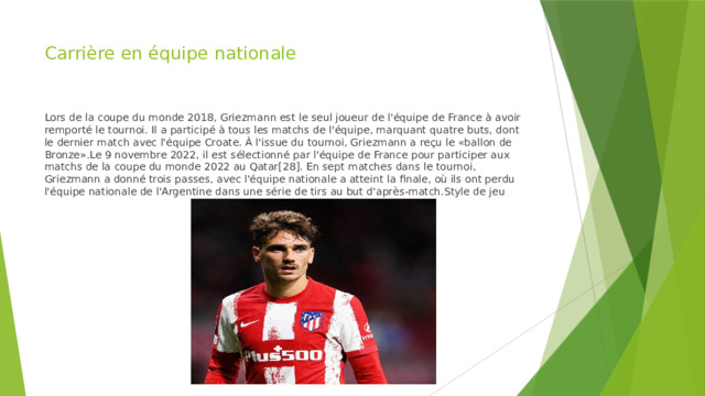 Carrière en équipe nationale Lors de la coupe du monde 2018, Griezmann est le seul joueur de l'équipe de France à avoir remporté le tournoi. Il a participé à tous les matchs de l'équipe, marquant quatre buts, dont le dernier match avec l'équipe Croate. À l'issue du tournoi, Griezmann a reçu le «ballon de Bronze».Le 9 novembre 2022, il est sélectionné par l'équipe de France pour participer aux matchs de la coupe du monde 2022 au Qatar[28]. En sept matches dans le tournoi, Griezmann a donné trois passes, avec l'équipe nationale a atteint la finale, où ils ont perdu l'équipe nationale de l'Argentine dans une série de tirs au but d'après-match.Style de jeu 