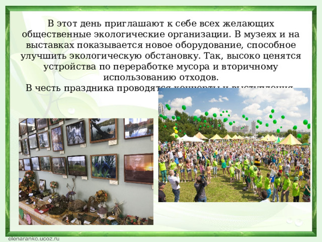 В этот день приглашают к себе всех желающих общественные экологические организации. В музеях и на выставках показывается новое оборудование, способное улучшить экологическую обстановку. Так, высоко ценятся устройства по переработке мусора и вторичному использованию отходов.  В честь праздника проводятся концерты и выступления.   