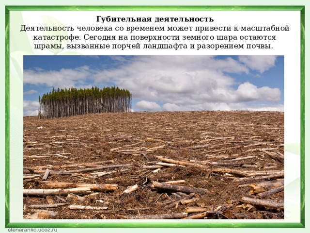 Губительная деятельность  Деятельность человека со временем может привести к масштабной катастрофе. Сегодня на поверхности земного шара остаются шрамы, вызванные порчей ландшафта и разорением почвы.    