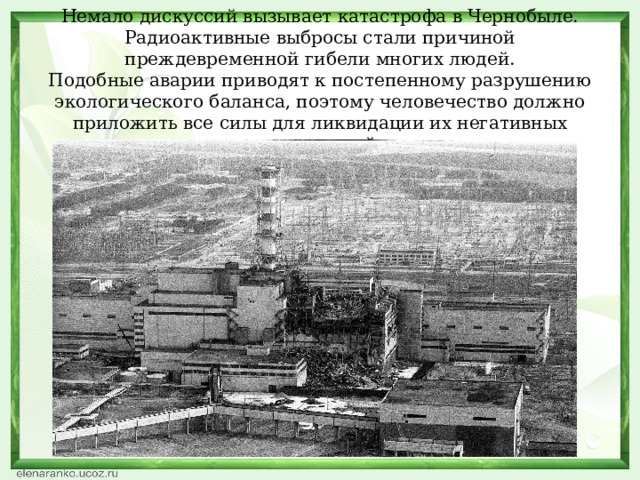 Немало дискуссий вызывает катастрофа в Чернобыле. Радиоактивные выбросы стали причиной преждевременной гибели многих людей.  Подобные аварии приводят к постепенному разрушению экологического баланса, поэтому человечество должно приложить все силы для ликвидации их негативных последствий.   