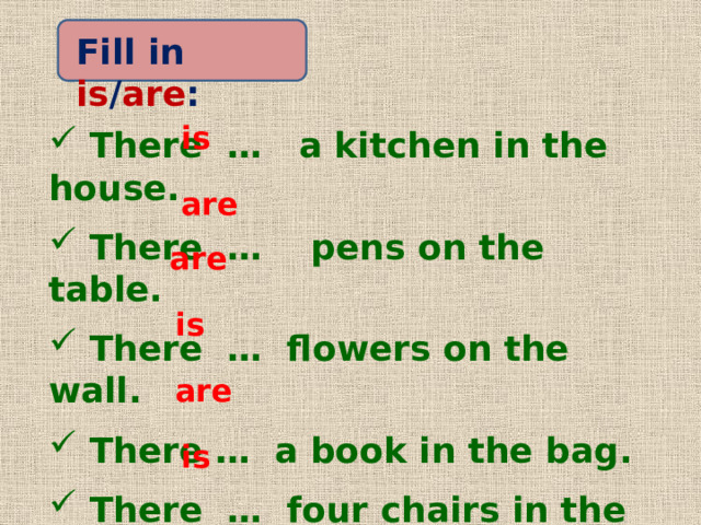 Fill in is / are : is  There … a kitchen in the house.  There … pens on the table.  There … flowers on the wall.  There … a book in the bag.  There … four chairs in the living room.  There … a hall in the flat. are are is are is 