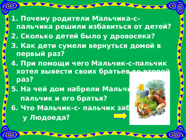 1. Почему родители Мальчика-с-пальчика решили избавиться от детей?  2. Сколько детей было у дровосека? 3. Как дети сумели вернуться домой в первый pa з? 4. При помощи чего Мальчик-с-пальчик хотел вывести своих братьев во второй раз? 5. На чей дом набрели Мальчик-с-  пальчик и его братья? 6. Что Мальчик-с- пальчик забрал  у Людоеда?   