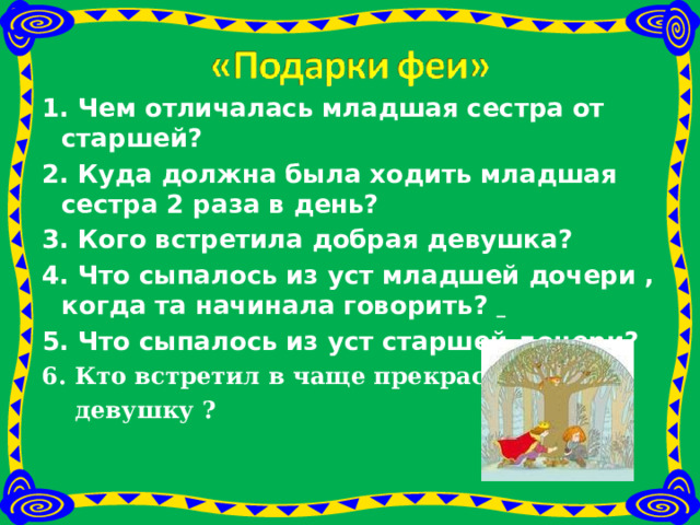 1. Чем отличалась младшая сестра от старшей?  2. Куда должна была ходить младшая сестра 2 раза в день?  3. Кого встретила добрая девушка?  4. Что сыпалось из уст младшей дочери , когда та начинала говорить?  5. Что сыпалось из уст старшей дочери?  6. Кто встретил в чаще прекрасную  девушку ? 