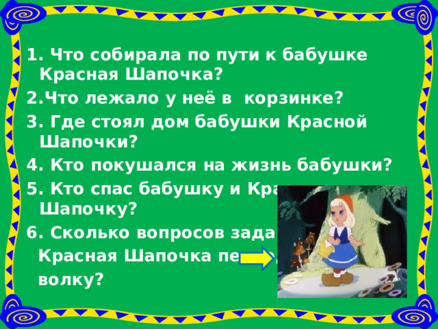 1. Что собирала по пути к бабушке Красная Шапочка? 2.Что лежало у неё в корзинке? 3. Где стоял дом бабушки Красной Шапочки? 4. Кто покушался на жизнь бабушки? 5. Кто спас бабушку и Красную Шапочку? 6. Сколько вопросов задавала  Красная Шапочка переодетому  волку? 