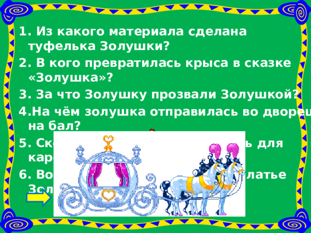 1. Из какого материала сделана туфелька Золушки? 2. В кого превратилась крыса в сказке «Золушка»? 3. За что Золушку прозвали Золушкой? 4.На чём золушка отправилась во дворец на бал? 5. Сколько мышей понадобилось для кареты? 6. Во что превратилось старое платье Золушки? 