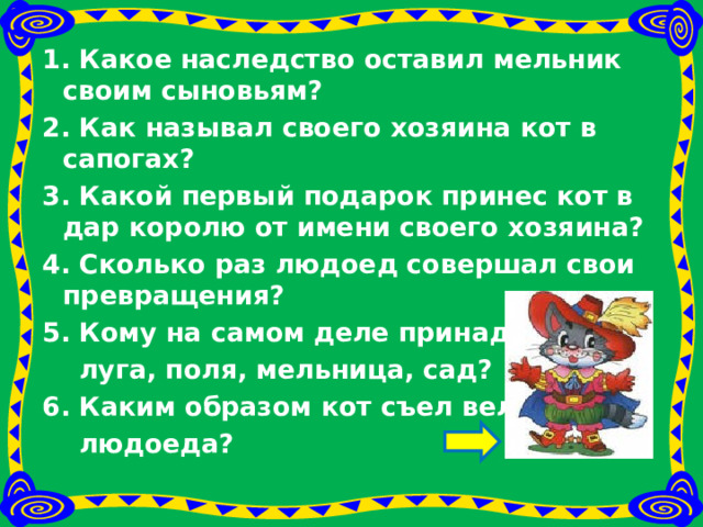 1. Какое наследство оставил мельник своим сыновьям? 2. Как называл своего хозяина кот в сапогах? 3. Какой первый подарок принес кот в дар королю от имени своего хозяина? 4. Сколько раз людоед совершал свои превращения? 5. Кому на самом деле принадлежали  луга, поля, мельница, сад? 6. Каким образом кот съел великана-  людоеда?  