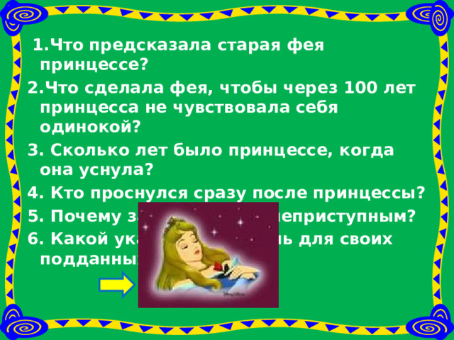  1.Что предсказала старая фея принцессе? 2.Что сделала фея, чтобы через 100 лет принцесса не чувствовала себя одинокой?  3. Сколько лет было принцессе, когда она уснула? 4. Кто проснулся сразу после принцессы? 5. Почему замок казался неприступным? 6. Какой указ издал король для своих подданных? 