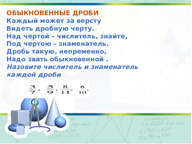 ОБЫКНОВЕННЫЕ ДРОБИ Каждый может за версту Видеть   дробную черту. Над чертой –   числитель,   знайте, Под чертою –   знаменатель. Дробь такую, непременно, Надо звать   обыкновенной   . Назовите числитель и знаменатель каждой дроби  