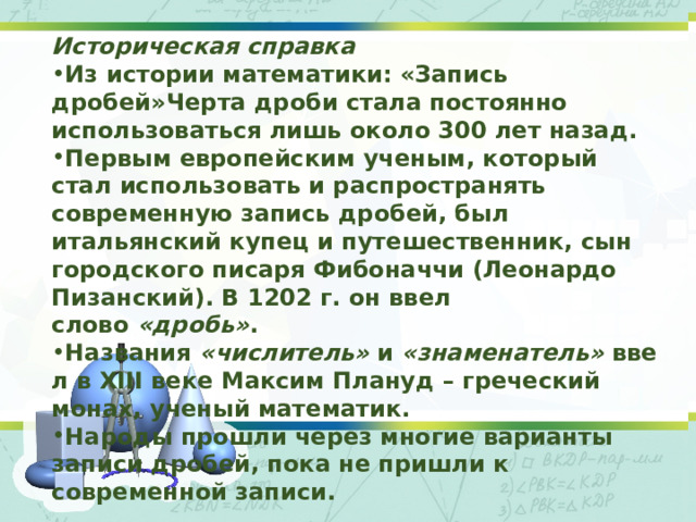 Историческая справка Из истории математики: «Запись дробей» Черта дроби стала постоянно использоваться лишь около 300 лет назад. Первым европейским ученым, который стал использовать и распространять современную запись дробей, был итальянский купец и путешественник, сын городского писаря Фибоначчи (Леонардо Пизанский). В 1202 г. он ввел слово  «дробь» . Названия  «числитель»  и  «знаменатель»  ввел в XIII веке Максим Плануд – греческий монах, ученый математик. Народы прошли через многие варианты записи дробей, пока не пришли к современной записи. 