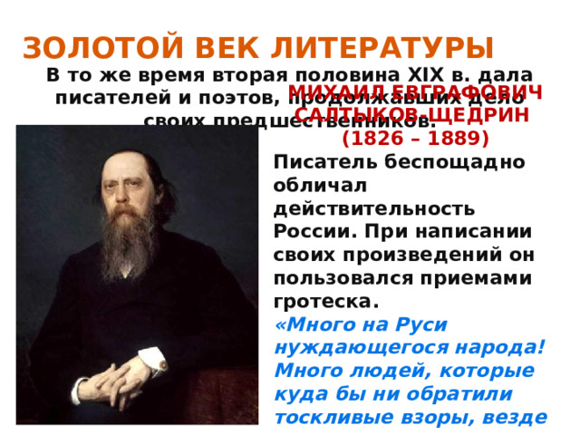 ЗОЛОТОЙ ВЕК ЛИТЕРАТУРЫ В то же время вторая половина XIX в. дала писателей и поэтов, продолжавших дело своих предшественников. МИХАИЛ ЕВГРАФОВИЧ САЛТЫКОВ-ЩЕДРИН (1826 – 1889) Писатель беспощадно обличал действительность России. При написании своих произведений он пользовался приемами гротеска. «Много на Руси нуждающегося народа! Много людей, которые куда бы ни обратили тоскливые взоры, везде видят только безнадежную пустоту» . 