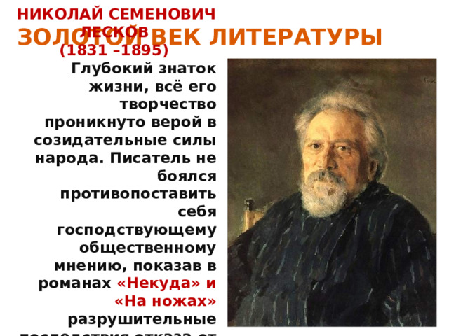 ЗОЛОТОЙ ВЕК ЛИТЕРАТУРЫ НИКОЛАЙ СЕМЕНОВИЧ ЛЕСКОВ (1831 –1895) Глубокий знаток жизни, всё его творчество проникнуто верой в созидательные силы народа. Писатель не боялся противопоставить себя господствующему общественному мнению, показав в романах «Некуда» и «На ножах» разрушительные последствия отказа от нравственности в политической борьбе. 