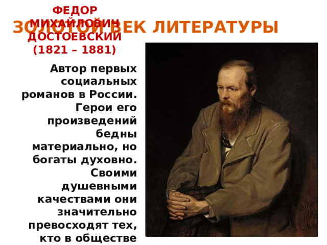 ЗОЛОТОЙ ВЕК ЛИТЕРАТУРЫ ФЕДОР МИХАЙЛОВИЧ ДОСТОЕВСКИЙ (1821 – 1881) Автор первых социальных романов в России. Герои его произведений бедны материально, но богаты духовно. Своими душевными качествами они значительно превосходят тех, кто в обществе находится значительно выше. 