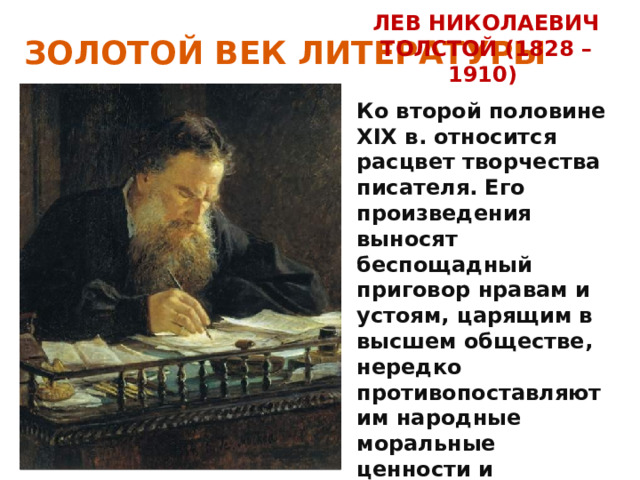 ЗОЛОТОЙ ВЕК ЛИТЕРАТУРЫ ЛЕВ НИКОЛАЕВИЧ ТОЛСТОЙ (1828 –1910) Ко второй половине XIX в. относится расцвет творчества писателя. Его произведения выносят беспощадный приговор нравам и устоям, царящим в высшем обществе, нередко противопоставляют им народные моральные ценности и традиции. 