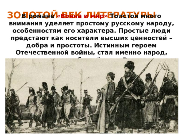 ЗОЛОТОЙ ВЕК ЛИТЕРАТУРЫ В романе «Война и мир» Толстой много внимания уделяет простому русскому народу, особенностям его характера. Простые люди предстают как носители высших ценностей –добра и простоты. Истинным героем Отечественной войны, стал именно народ, искренне любящий свою Родину. 