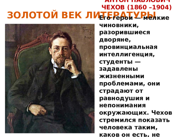 ЗОЛОТОЙ ВЕК ЛИТЕРАТУРЫ АНТОН ПАВЛОВИЧ ЧЕХОВ (1860 –1904) Его герои — мелкие чиновники, разорившиеся дворяне, провинциальная интеллигенция, студенты — задавлены жизненными проблемами, они страдают от равнодушия и непонимания окружающих. Чехов стремился показать человека таким, каков он есть, не прибегая к попыткам разжалобить и растрогать читателя. 