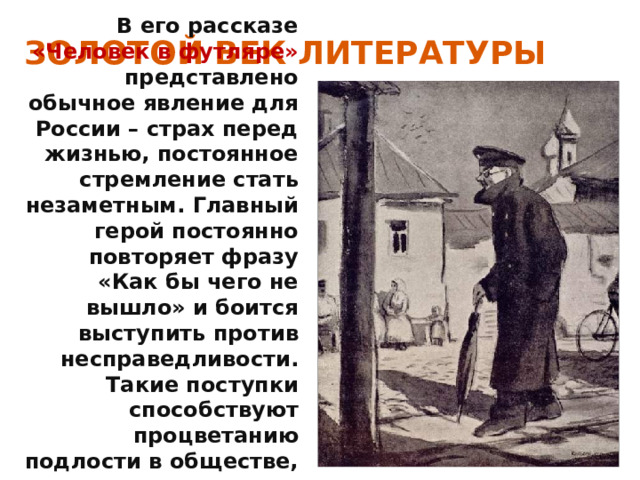 ЗОЛОТОЙ ВЕК ЛИТЕРАТУРЫ В его рассказе «Человек в футляре» представлено обычное явление для России – страх перед жизнью, постоянное стремление стать незаметным. Главный герой постоянно повторяет фразу «Как бы чего не вышло» и боится выступить против несправедливости. Такие поступки способствуют процветанию подлости в обществе, которую некому остановить. 