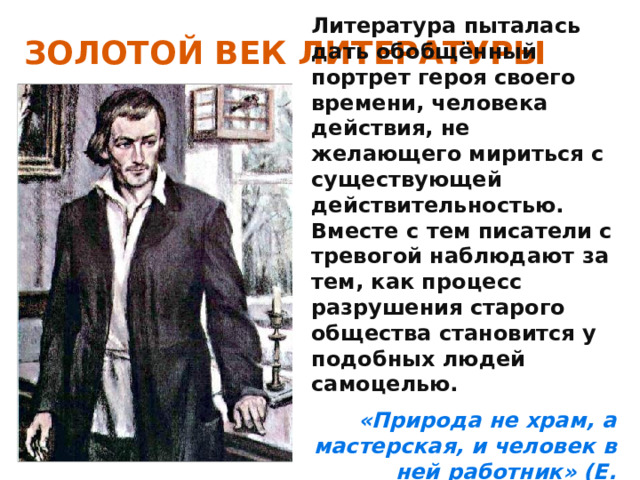 ЗОЛОТОЙ ВЕК ЛИТЕРАТУРЫ Литература пыталась дать обобщённый портрет героя своего времени, человека действия, не желающего мириться с существующей действительностью. Вместе с тем писатели с тревогой наблюдают за тем, как процесс разрушения старого общества становится у подобных людей самоцелью. «Природа не храм, а мастерская, и человек в ней работник» (Е. Базаров) 