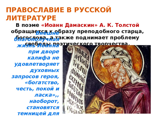 ПРАВОСЛАВИЕ В РУССКОЙ ЛИТЕРАТУРЕ В поэме «Иоанн Дамаскин» А. К. Толстой обращается к образу преподобного старца, богослова, а также поднимает проблему свободы поэтического творчества. Внешне благополучная жизнь Иоанна при дворе калифа не удовлетворяет духовных запросов героя, «богатство, честь, покой и ласка»,, наоборот, становятся темницей для его духа и его дара. 